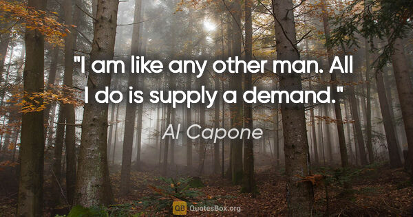 Al Capone quote: "I am like any other man. All I do is supply a demand."