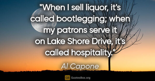 Al Capone quote: "When I sell liquor, it's called bootlegging; when my patrons..."