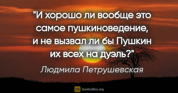 Людмила Петрушевская цитата: "И хорошо ли вообще это самое пушкиноведение, и не вызвал ли бы..."