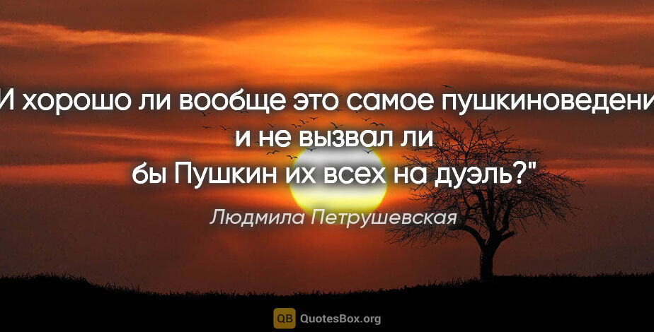 Людмила Петрушевская цитата: "И хорошо ли вообще это самое пушкиноведение, и не вызвал ли бы..."