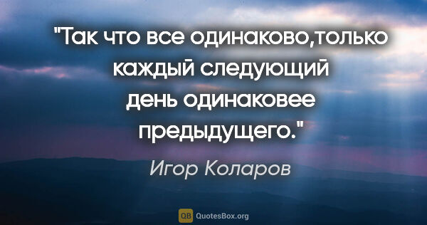 Игор Коларов цитата: "Так что все одинаково,только каждый следующий день одинаковее..."