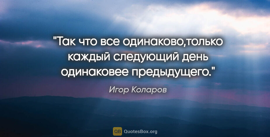 Игор Коларов цитата: "Так что все одинаково,только каждый следующий день одинаковее..."