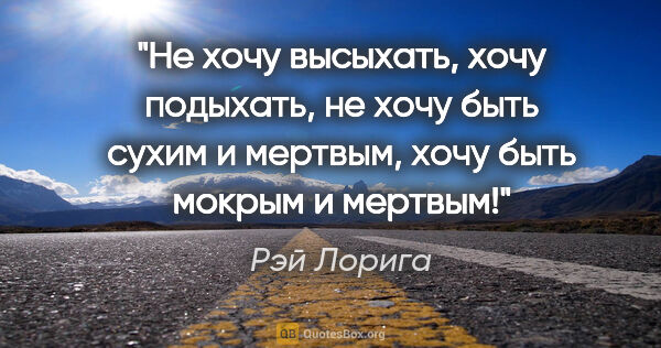 Рэй Лорига цитата: "Не хочу высыхать, хочу подыхать, не хочу быть сухим и мертвым,..."