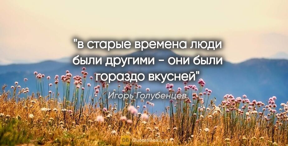 Игорь Голубенцев цитата: "в старые времена люди были другими - они были гораздо вкусней"