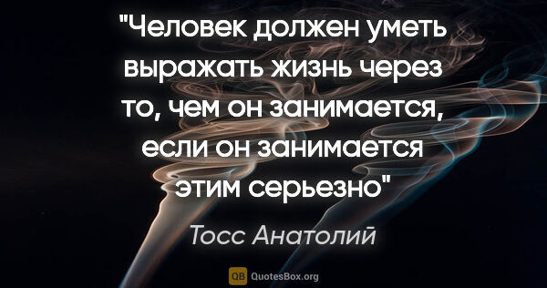 Тосс Анатолий цитата: "Человек должен уметь выражать жизнь через то, чем он..."
