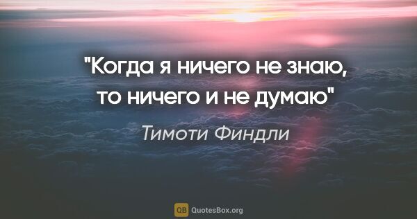 Тимоти Финдли цитата: "Когда я ничего не знаю, то ничего и не думаю"