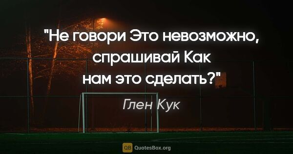 Глен Кук цитата: "Не говори "Это невозможно", спрашивай "Как нам это сделать?""