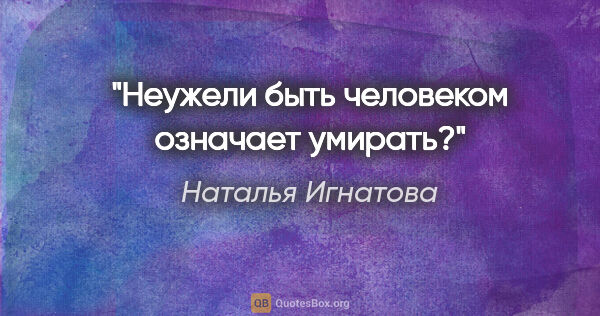 Наталья Игнатова цитата: "Неужели быть человеком означает умирать?"