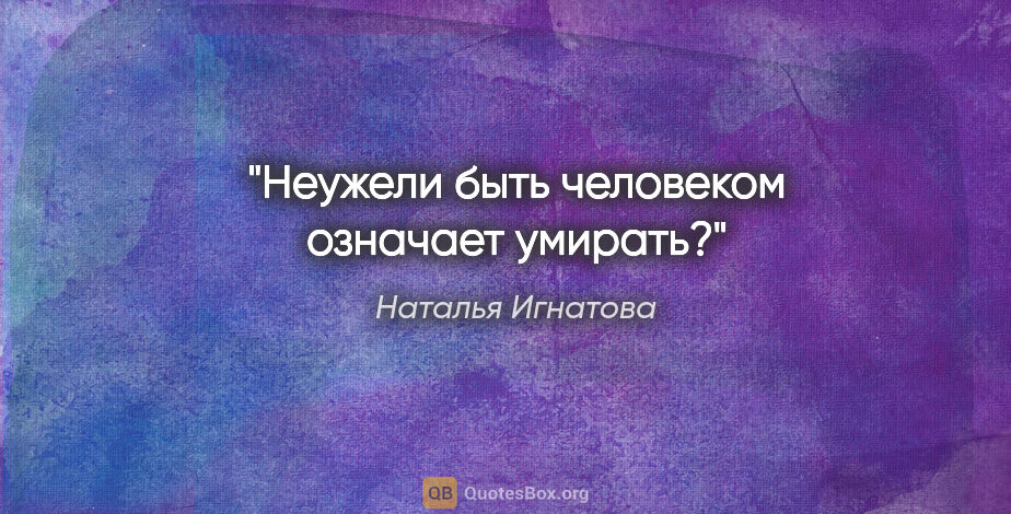 Наталья Игнатова цитата: "Неужели быть человеком означает умирать?"