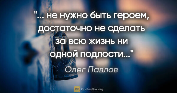 Олег Павлов цитата: " не нужно быть героем, достаточно не сделать за всю жизнь ни..."