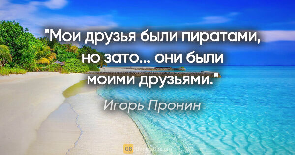 Игорь Пронин цитата: "Мои друзья были пиратами, но зато... они были моими друзьями."