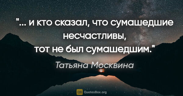 Татьяна Москвина цитата: " и кто сказал, что сумашедшие несчастливы, тот не был..."