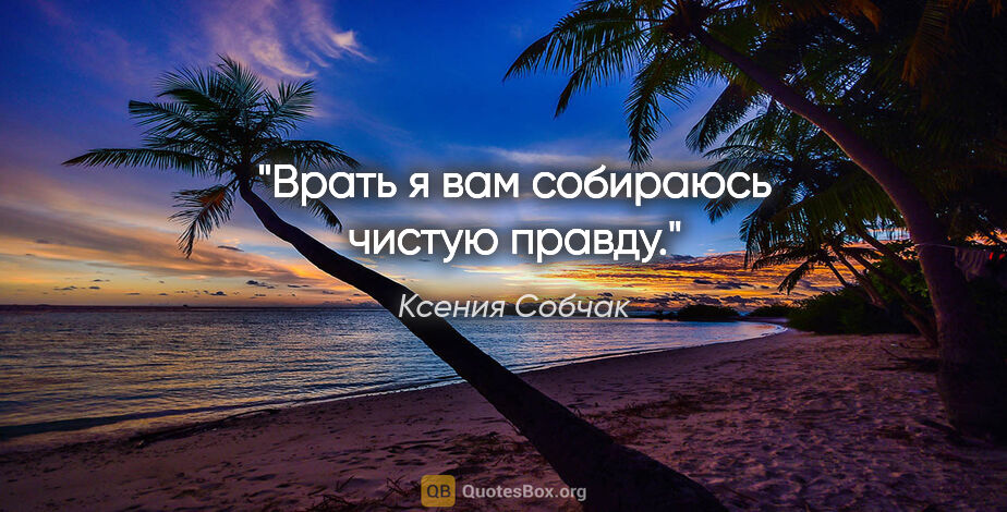 Ксения Собчак цитата: "Врать я вам собираюсь чистую правду."