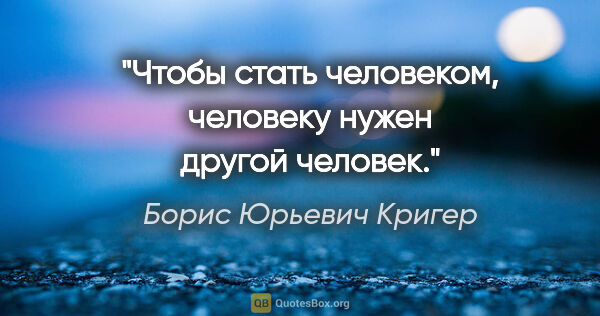 Борис Юрьевич Кригер цитата: "Чтобы стать человеком, человеку нужен другой человек."