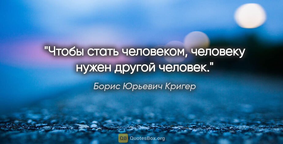 Борис Юрьевич Кригер цитата: "Чтобы стать человеком, человеку нужен другой человек."