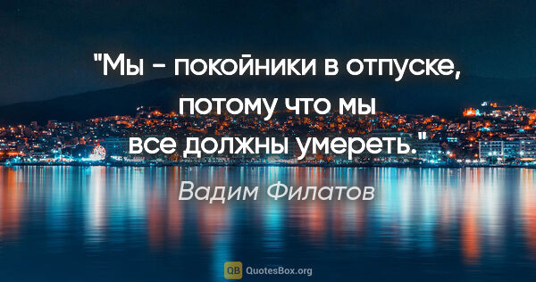 Вадим Филатов цитата: "Мы - покойники в отпуске, потому что мы все должны умереть."