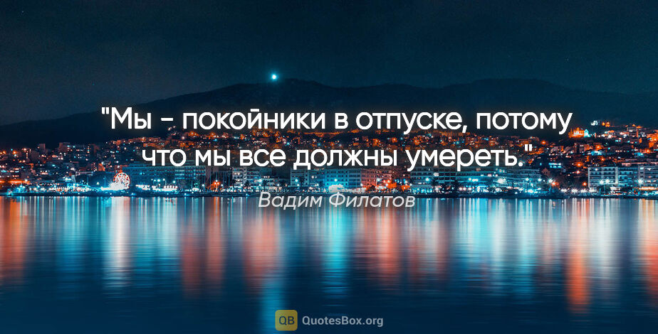 Вадим Филатов цитата: "Мы - покойники в отпуске, потому что мы все должны умереть."