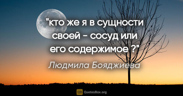 Людмила Бояджиева цитата: "кто же я в сущности своей - сосуд или его содержимое ?"
