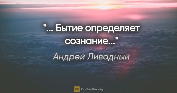 Андрей Ливадный цитата: "«... Бытие определяет сознание...»"