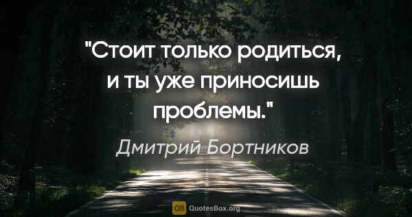 Дмитрий Бортников цитата: "Стоит только родиться, и ты уже приносишь проблемы."
