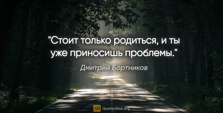 Дмитрий Бортников цитата: "Стоит только родиться, и ты уже приносишь проблемы."