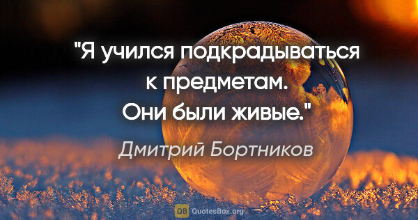 Дмитрий Бортников цитата: "Я учился подкрадываться к предметам. Они были живые."