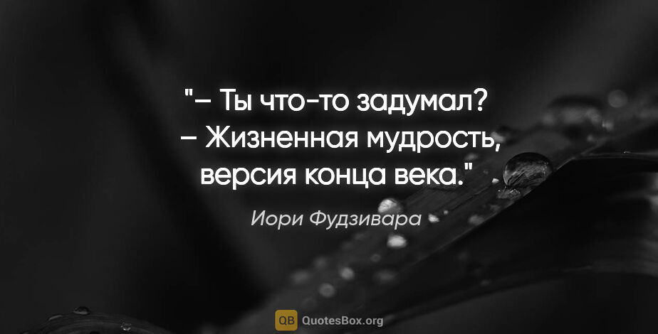 Иори Фудзивара цитата: "– Ты что-то задумал? 

– Жизненная мудрость, версия конца века."