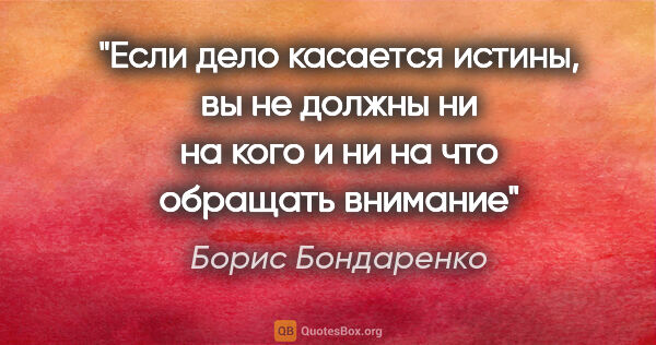 Борис Бондаренко цитата: "Если дело касается истины, вы не должны ни на кого и ни на что..."