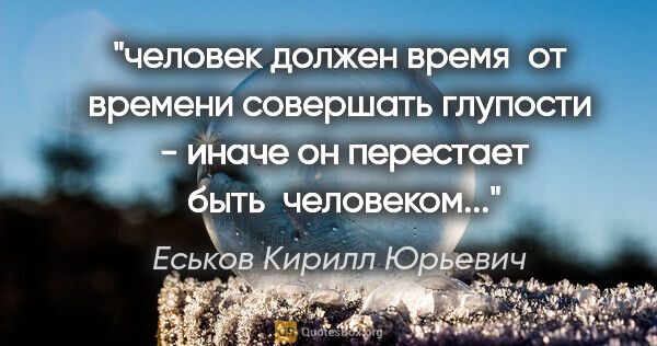 Еськов Кирилл Юрьевич цитата: "человек должен время  от времени совершать глупости  - иначе..."