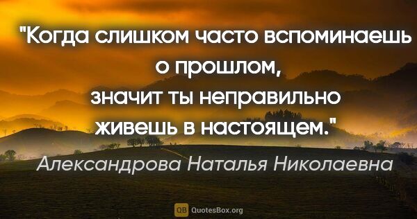 Александрова Наталья Николаевна цитата: "Когда слишком часто вспоминаешь  о прошлом, значит ты..."