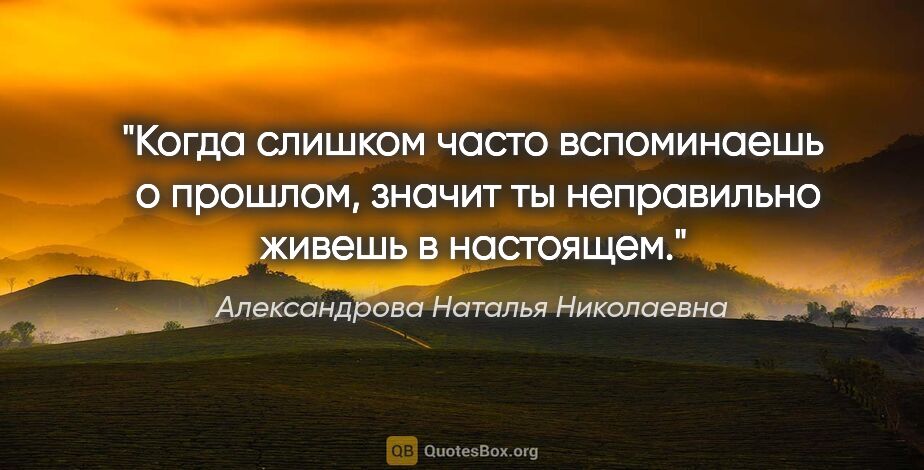 Александрова Наталья Николаевна цитата: "Когда слишком часто вспоминаешь  о прошлом, значит ты..."