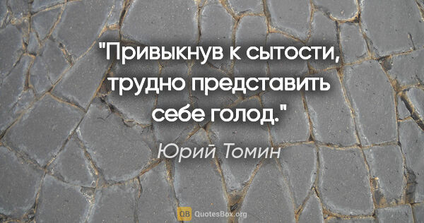 Юрий Томин цитата: "Привыкнув к сытости, трудно представить себе голод."