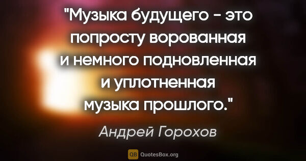 Андрей Горохов цитата: "Музыка будущего - это попросту ворованная и немного..."