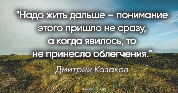 Дмитрий Казаков цитата: "Надо жить дальше – понимание этого пришло не сразу, а когда..."