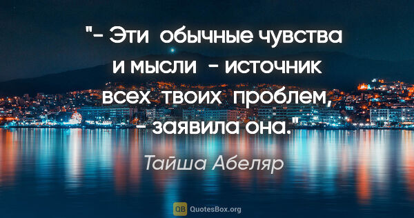 Тайша Абеляр цитата: "- Эти  обычные чувства  и мысли  - источник  всех  твоих ..."