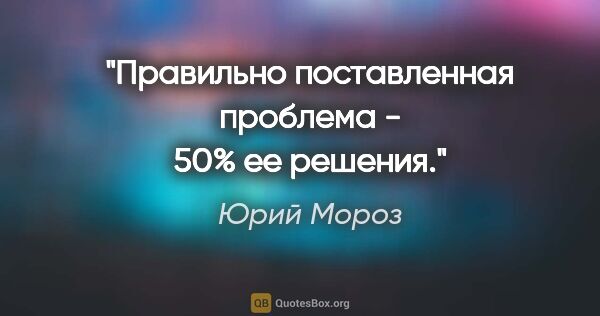 Юрий Мороз цитата: "Правильно поставленная проблема - 50% ее решения."