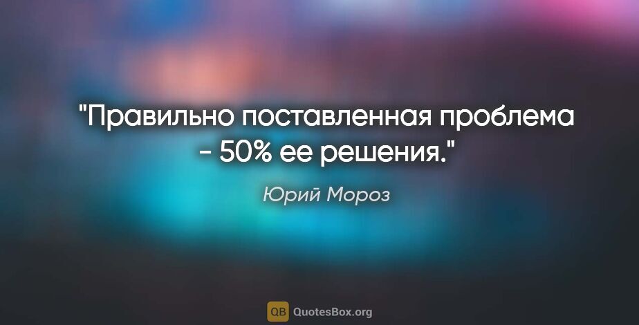 Юрий Мороз цитата: "Правильно поставленная проблема - 50% ее решения."