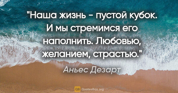 Аньес Дезарт цитата: "Наша жизнь - пустой кубок. И мы стремимся его наполнить...."