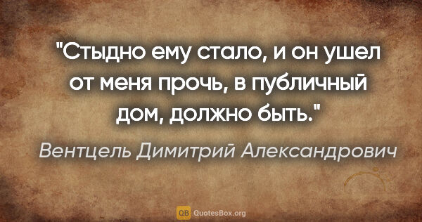 Вентцель Димитрий Александрович цитата: "Стыдно ему стало, и он ушел от меня прочь, в публичный дом,..."