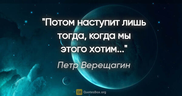 Петр Верещагин цитата: "Потом наступит лишь тогда, когда мы этого хотим..."
