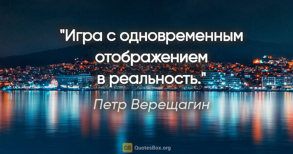 Петр Верещагин цитата: "Игра с одновременным отображением в реальность."