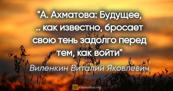 Виленкин Виталий Яковлевич цитата: "А. Ахматова:

"Будущее, .. как известно, бросает свою тень..."