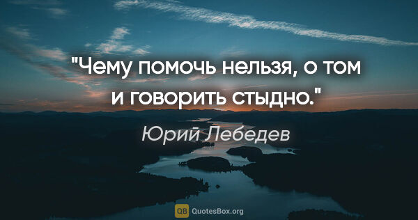 Юрий Лебедев цитата: "Чему помочь нельзя, о том и говорить стыдно."