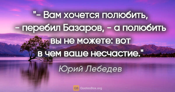 Юрий Лебедев цитата: "- Вам хочется полюбить, - перебил Базаров, - а полюбить вы не..."