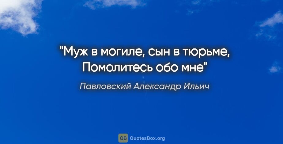 Павловский Александр Ильич цитата: "Муж в могиле, сын в тюрьме,

Помолитесь обо мне"