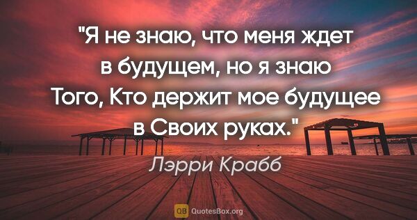 Лэрри Крабб цитата: "«Я не знаю, что меня ждет в будущем, но я знаю Того, Кто..."