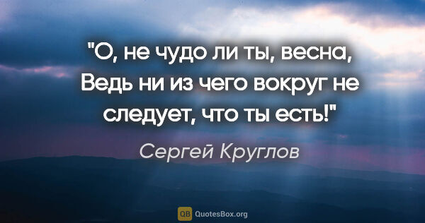 Сергей Круглов цитата: "О, не чудо ли ты, весна,

Ведь ни из чего вокруг не следует,..."