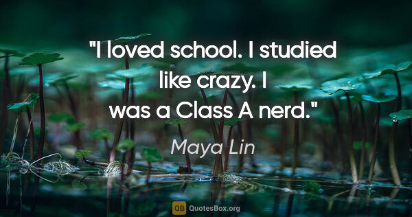 Maya Lin quote: "I loved school. I studied like crazy. I was a Class A nerd."