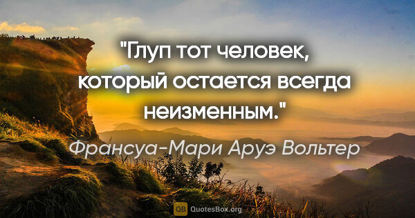 Франсуа-Мари Аруэ Вольтер цитата: "Глуп тот человек, который остается всегда неизменным."