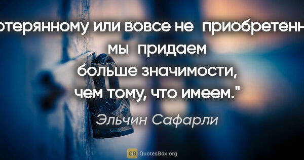 Эльчин Сафарли цитата: "Потерянному или вовсе не приобретенному мы придаем больше..."